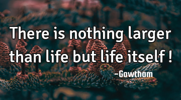 There is nothing larger than life but life itself !
