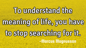 To understand the meaning of life, you have to stop searching for it.