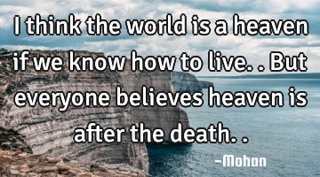 I think the world is a heaven if we know how to live..but everyone believes heaven is after the