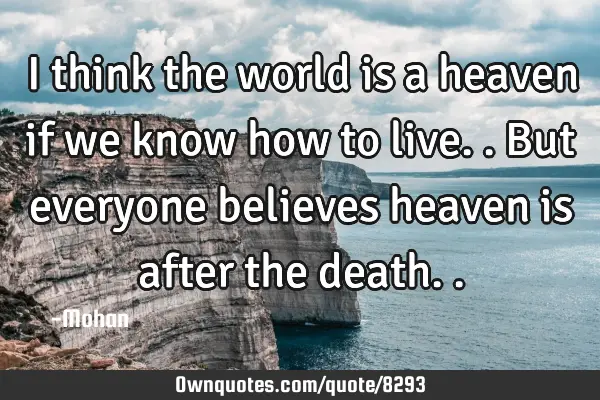 I think the world is a heaven if we know how to live..but everyone believes heaven is after the