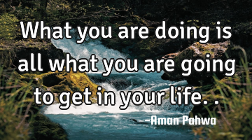 What you are doing is all what you are going to get in your life..
