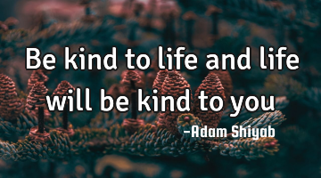Be kind to life and life will be kind to you