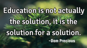 Education is not actually the solution, it is the solution for a solution.