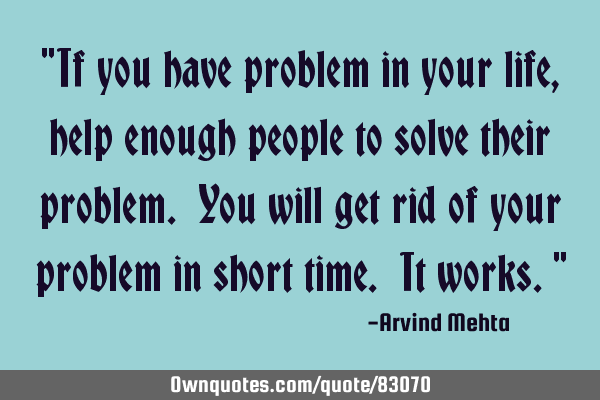 "If you have problem in your life, help enough people to solve their problem. You will get rid of
