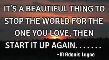 IT'S A BEAUTIFUL THING TO STOP THE WORLD FOR THE ONE YOU LOVE, THEN START IT UP AGAIN.......