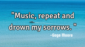 "Music, repeat and drown my sorrows."