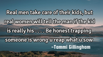 Real men take care of their kids,but real women will tell the man if the kid is really his ....be