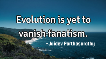 Evolution is yet to vanish fanatism.