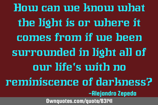 How can we know what the light is or where it comes from if we been surrounded in light all of our