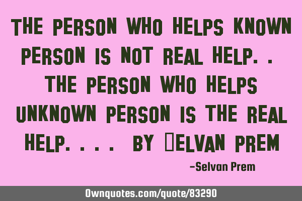 The person who helps known person is not real help.. the person who helps unknown person is the