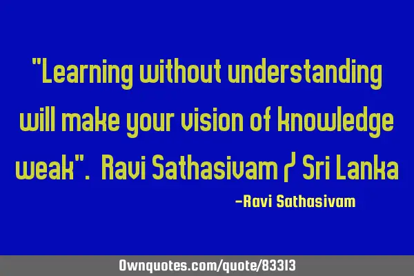 "Learning without understanding will make your vision of knowledge weak". Ravi Sathasivam / Sri L