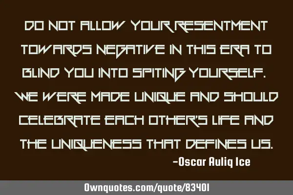 Do not allow your resentment towards negative in this era to blind you into spiting yourself. We