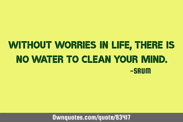 Without worries in life, there is no water to clean your