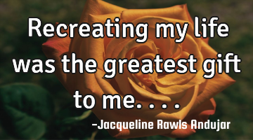 Recreating my life was the greatest gift to me....