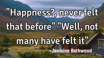 "Happness?, never felt that before" "Well, not many have felt it"