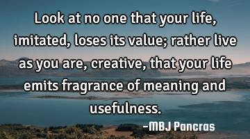 Look at no one that your life, imitated, loses its value; rather live as you are, creative, that