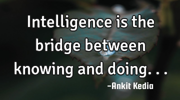 Intelligence is the bridge between knowing and doing...