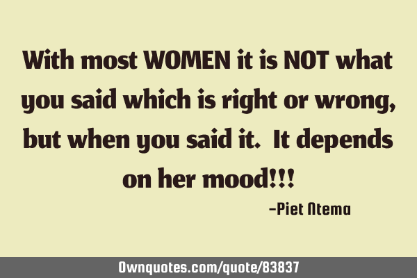 With most WOMEN it is NOT what you said which is right or wrong, but when you said it. It depends