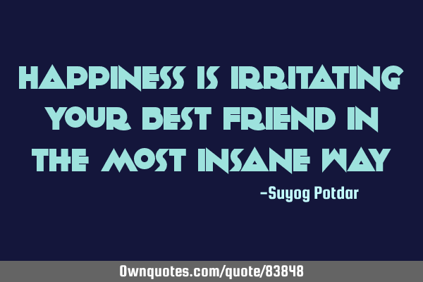 Happiness is irritating your Best Friend in the most insane