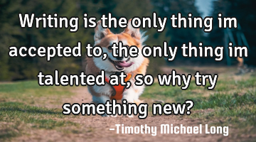 Writing is the only thing im accepted to, the only thing im talented at, so why try something new?