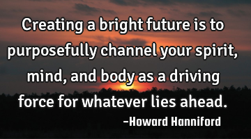 Creating a bright future is to purposefully channel your spirit, mind, and body as a driving force