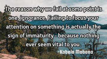 The reason why we fail at some point is one, ignorance. Failing to focus your attention on