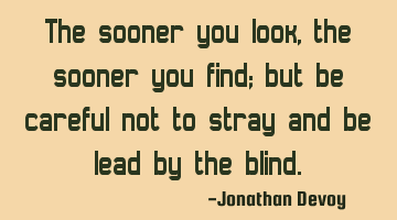 The sooner you look, the sooner you find; but be careful not to stray and be lead by the