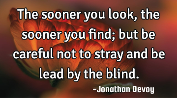 The sooner you look, the sooner you find; but be careful not to stray and be lead by the