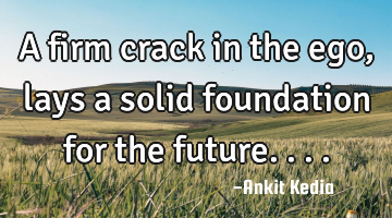 A firm crack in the ego, lays a solid foundation for the future....