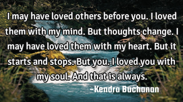 I may have loved others before you. I loved them with my mind. But thoughts change. I may have
