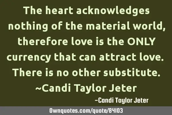 The heart acknowledges nothing of the material world, therefore love is the ONLY currency that can