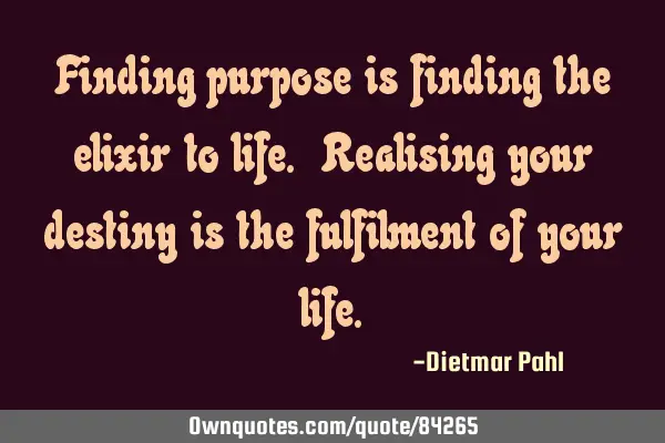 Finding purpose is finding the elixir to life. Realising your destiny is the fulfilment of your