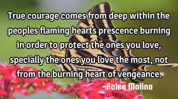 True courage comes from deep within the peoples flaming hearts prescence burning in order to