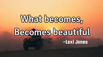 What becomes, Becomes beautiful