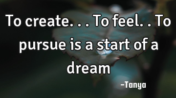 To create...to feel..to pursue is a start of a dream