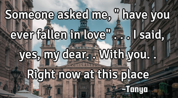 Someone asked me , " have you ever fallen in love" ...i said , yes, my dear..with you..right now at