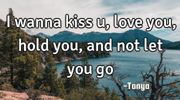 I wanna kiss u,love you, hold you, and not let you go