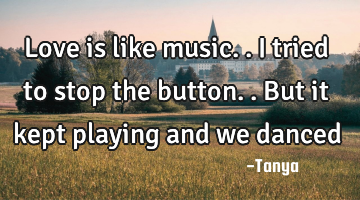 Love is like music..i tried to stop the button..but it kept playing and we danced
