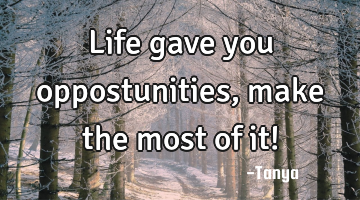Life gave you oppostunities, make the most of it!