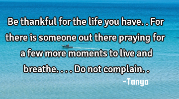 Be thankful for the life you have..for there is someone out there praying for a few more moments to