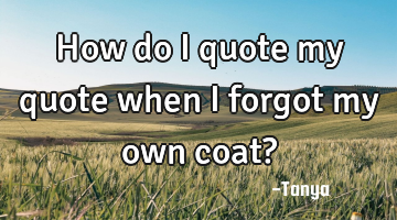 How do i quote my quote when i forgot my own coat?