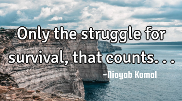 Only the struggle for survival, that counts...
