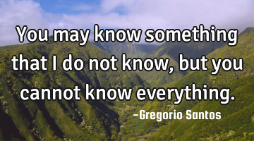 You may know something that I do not know, but you cannot know everything.