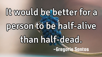 It would be better for a person to be half-alive than half-dead.