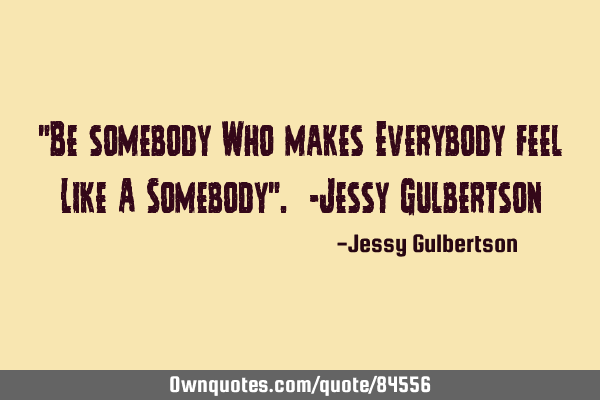 "Be somebody Who makes Everybody feel Like A Somebody". -Jessy G