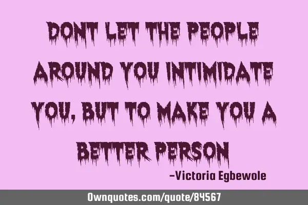 Dont let the people around you intimidate you , but to make you a better