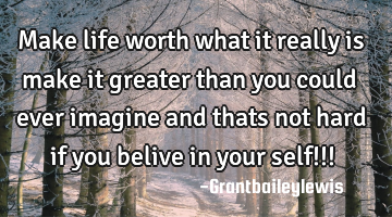 Make life worth what it really is make it greater than you could ever imagine and thats not hard if