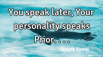You speak later, Your personality speaks Prior....