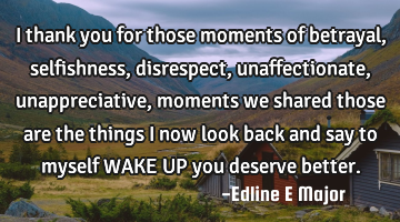 I thank you for those moments of betrayal,selfishness, disrespect, unaffectionate,unappreciative,