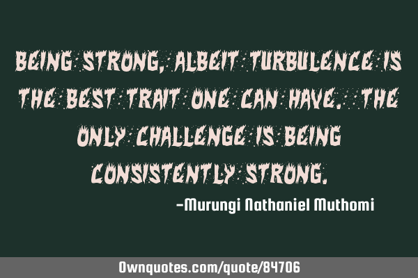Being strong, albeit turbulence is the best trait one can have. The only challenge is being
